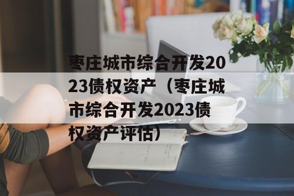 枣庄城市综合开发2023债权资产（枣庄城市综合开发2023债权资产评估）
