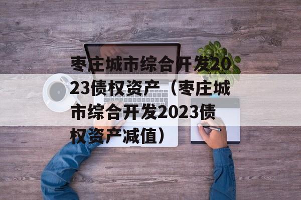 枣庄城市综合开发2023债权资产（枣庄城市综合开发2023债权资产减值）