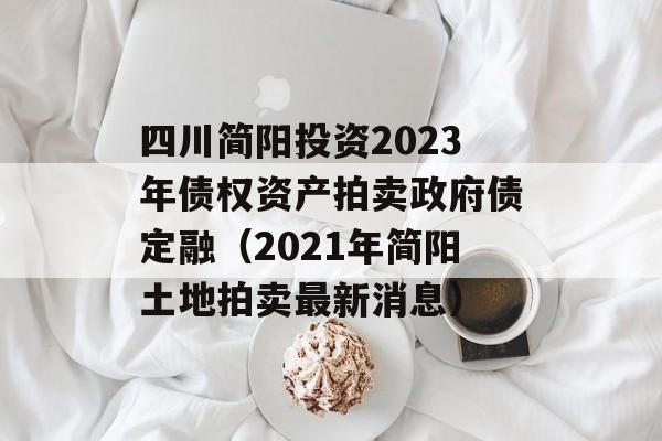 四川简阳投资2023年债权资产拍卖政府债定融（2021年简阳土地拍卖最新消息）