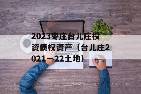 2023枣庄台儿庄投资债权资产（台儿庄2021一22土地）