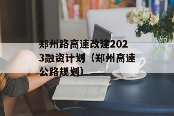 郑州路高速改建2023融资计划（郑州高速公路规划）