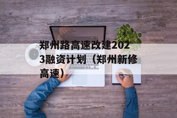 郑州路高速改建2023融资计划（郑州新修高速）
