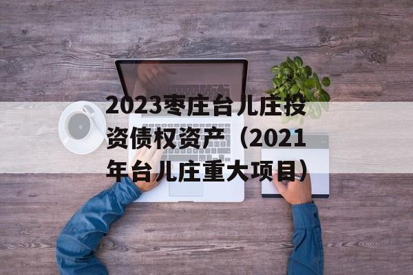 2023枣庄台儿庄投资债权资产（2021年台儿庄重大项目）