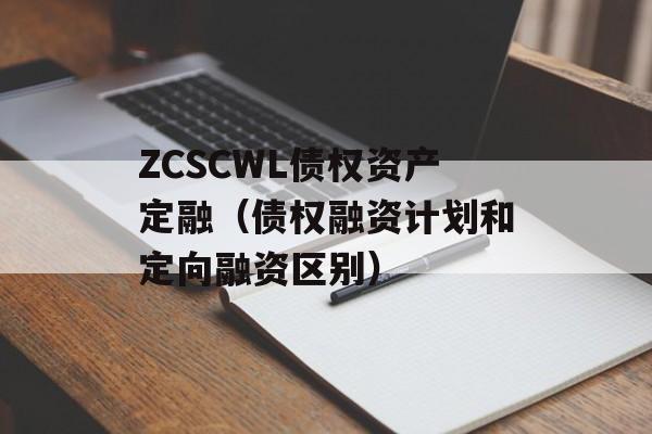 ZCSCWL债权资产定融（债权融资计划和定向融资区别）