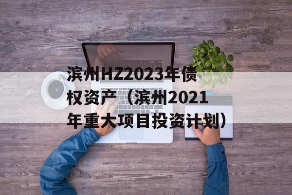 滨州HZ2023年债权资产（滨州2021年重大项目投资计划）