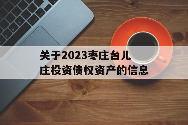 关于2023枣庄台儿庄投资债权资产的信息