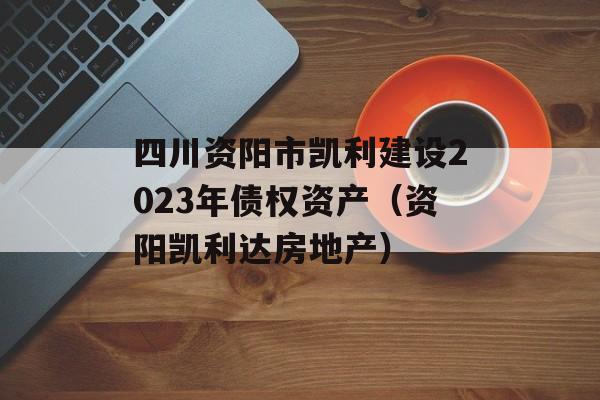 四川资阳市凯利建设2023年债权资产（资阳凯利达房地产）