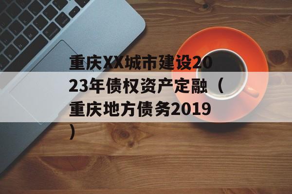 重庆XX城市建设2023年债权资产定融（重庆地方债务2019）