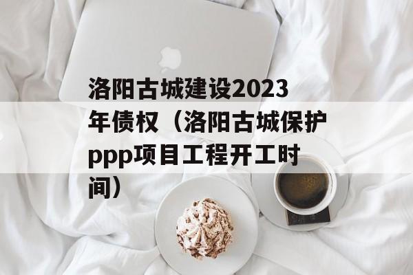 洛阳古城建设2023年债权（洛阳古城保护ppp项目工程开工时间）