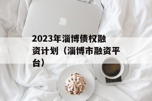 2023年淄博债权融资计划（淄博市融资平台）