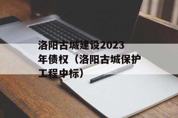 洛阳古城建设2023年债权（洛阳古城保护工程中标）