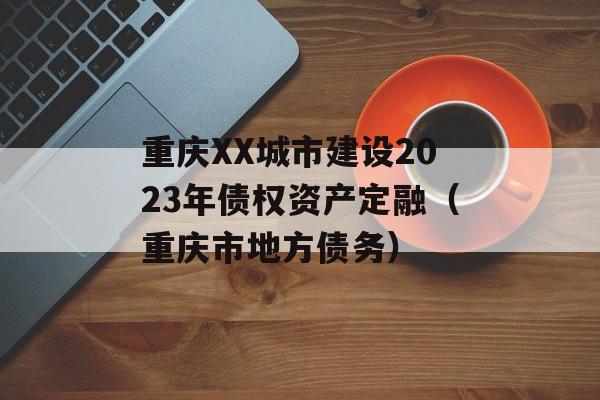 重庆XX城市建设2023年债权资产定融（重庆市地方债务）
