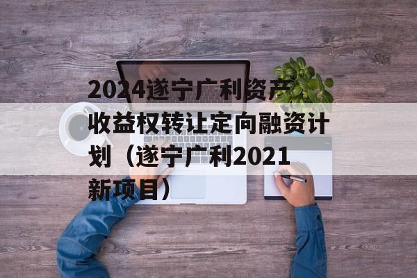 2024遂宁广利资产收益权转让定向融资计划（遂宁广利2021新项目）