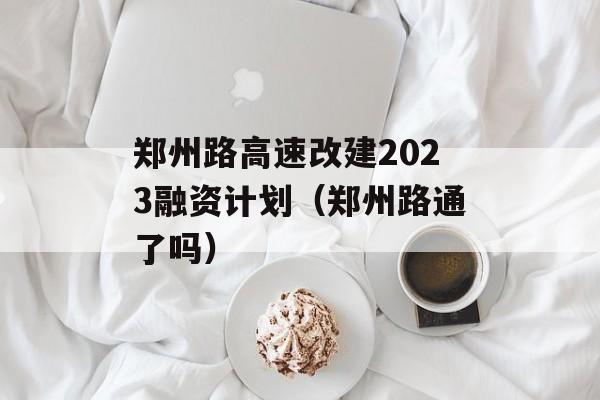 郑州路高速改建2023融资计划（郑州路通了吗）